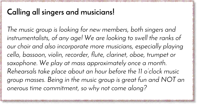 Calling all singers and musicians!  The music group is looking for new members, both singers and instrumentalists, of any age! We are looking to swell the ranks of our choir and also incorporate more musicians, especially playing cello, bassoon, violin, recorder, flute, clarinet, oboe, trumpet or saxophone. We play at mass approximately once a month. Rehearsals take place about an hour before the 11 o�clock music group masses. Being in the music group is great fun and NOT an onerous time commitment, so why not come along?